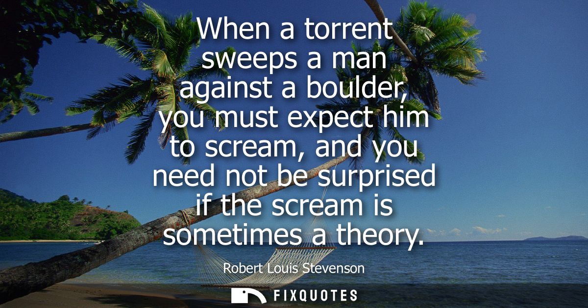 When a torrent sweeps a man against a boulder, you must expect him to scream, and you need not be surprised if the screa