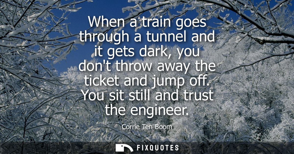 When a train goes through a tunnel and it gets dark, you dont throw away the ticket and jump off. You sit still and trus