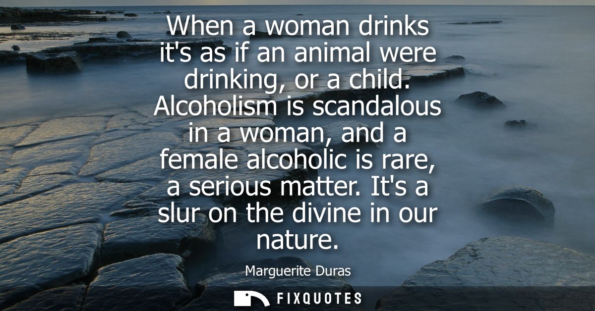 When a woman drinks its as if an animal were drinking, or a child. Alcoholism is scandalous in a woman, and a female alc