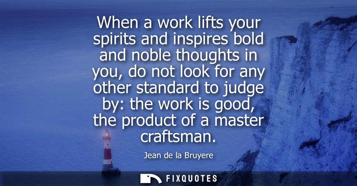 When a work lifts your spirits and inspires bold and noble thoughts in you, do not look for any other standard to judge 