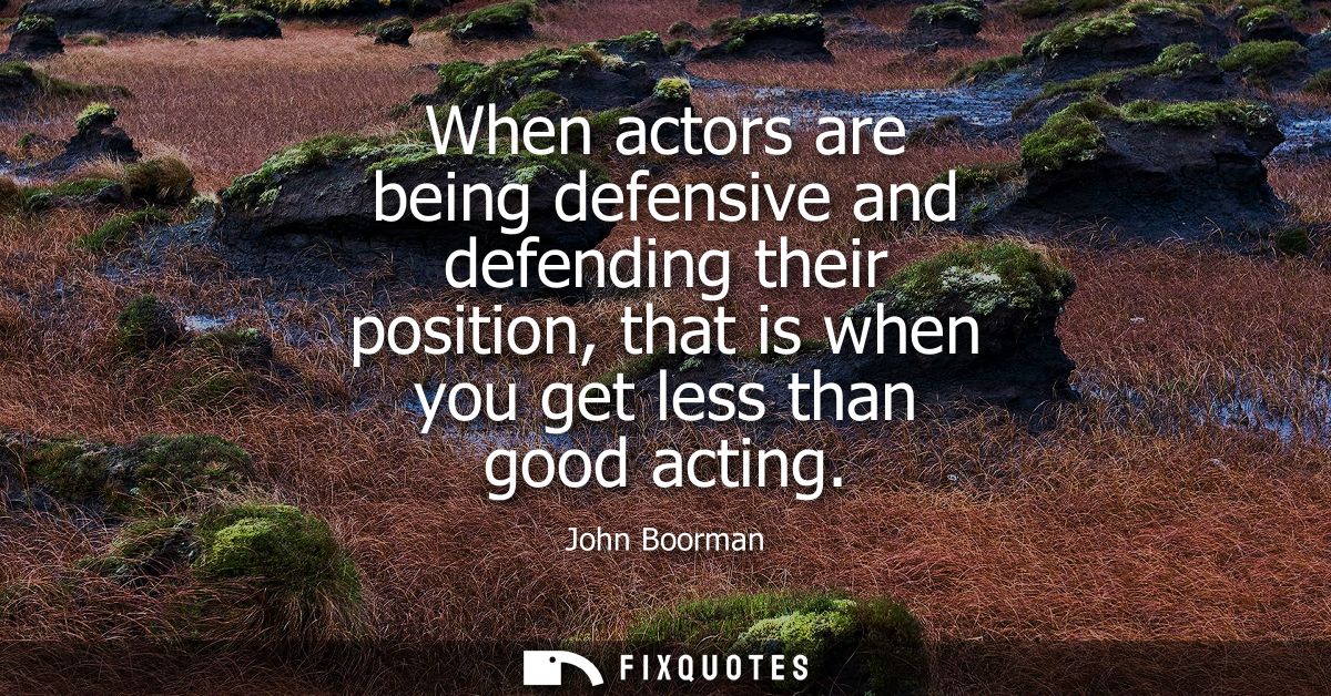 When actors are being defensive and defending their position, that is when you get less than good acting