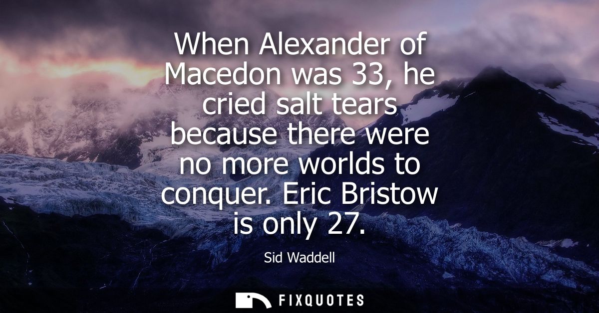 When Alexander of Macedon was 33, he cried salt tears because there were no more worlds to conquer. Eric Bristow is only