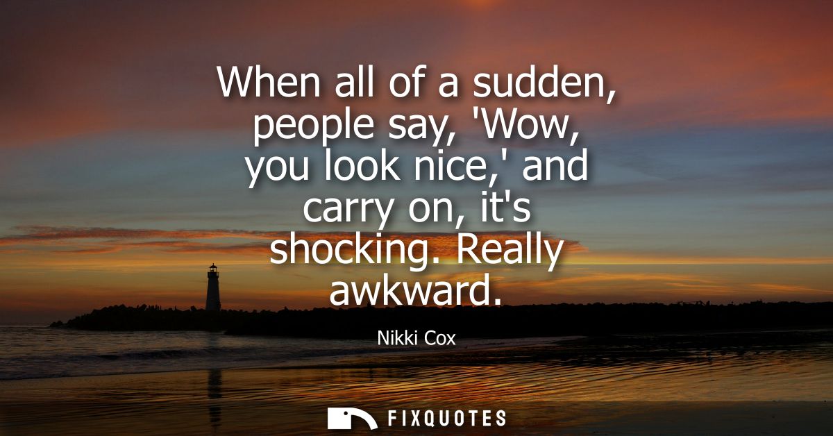 When all of a sudden, people say, Wow, you look nice, and carry on, its shocking. Really awkward