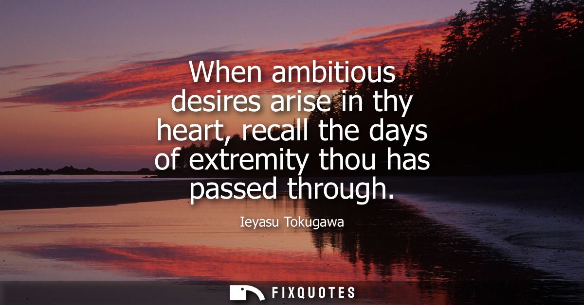 When ambitious desires arise in thy heart, recall the days of extremity thou has passed through