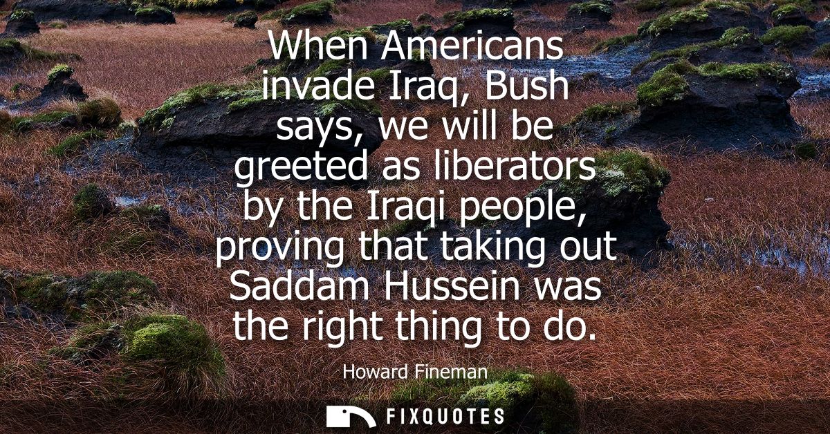 When Americans invade Iraq, Bush says, we will be greeted as liberators by the Iraqi people, proving that taking out Sad