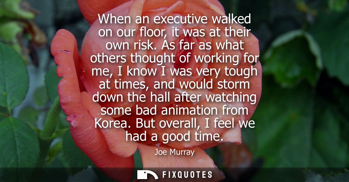 When an executive walked on our floor, it was at their own risk. As far as what others thought of working for me, I know