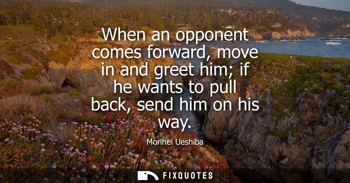 When an opponent comes forward, move in and greet him if he wants to pull back, send him on his way
