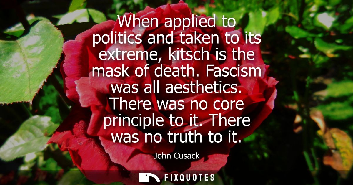 When applied to politics and taken to its extreme, kitsch is the mask of death. Fascism was all aesthetics. There was no