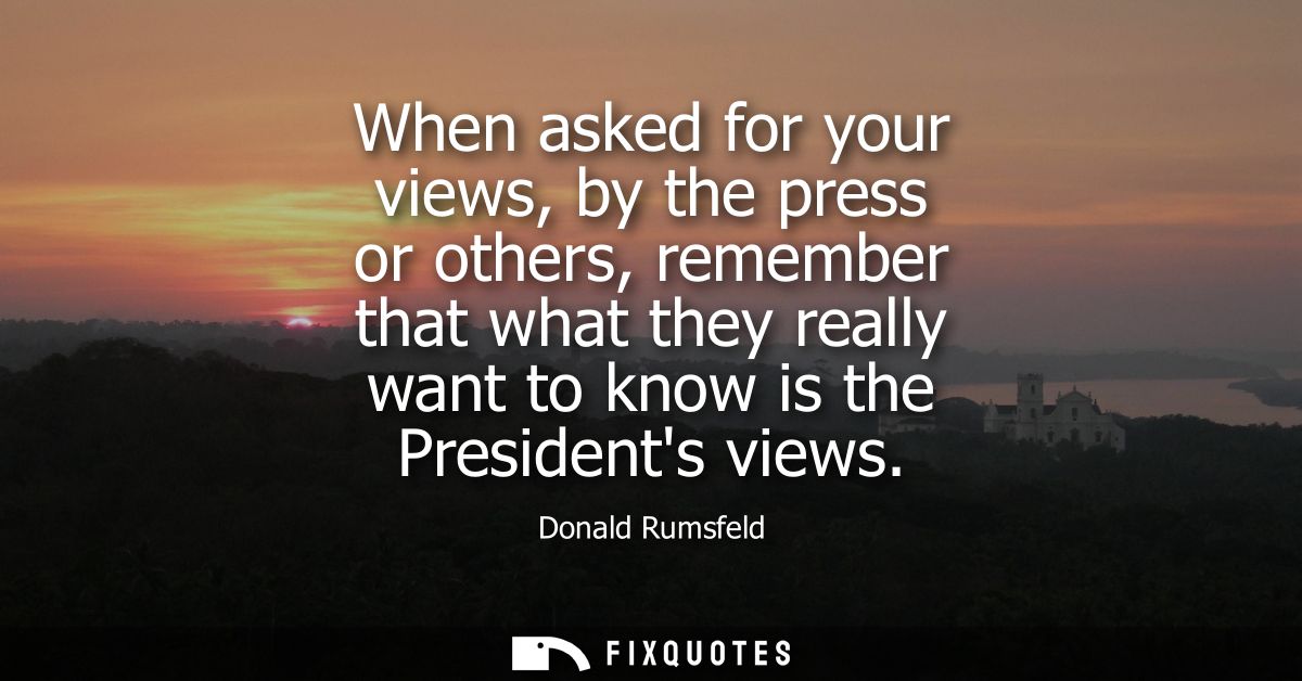 When asked for your views, by the press or others, remember that what they really want to know is the Presidents views