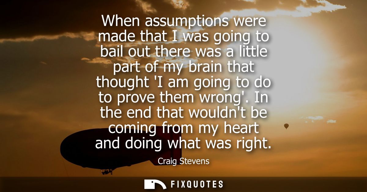 When assumptions were made that I was going to bail out there was a little part of my brain that thought I am going to d