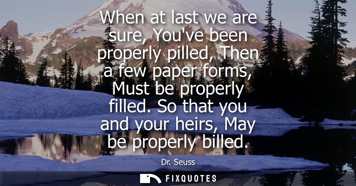 When at last we are sure, Youve been properly pilled, Then a few paper forms, Must be properly filled. So that you and y