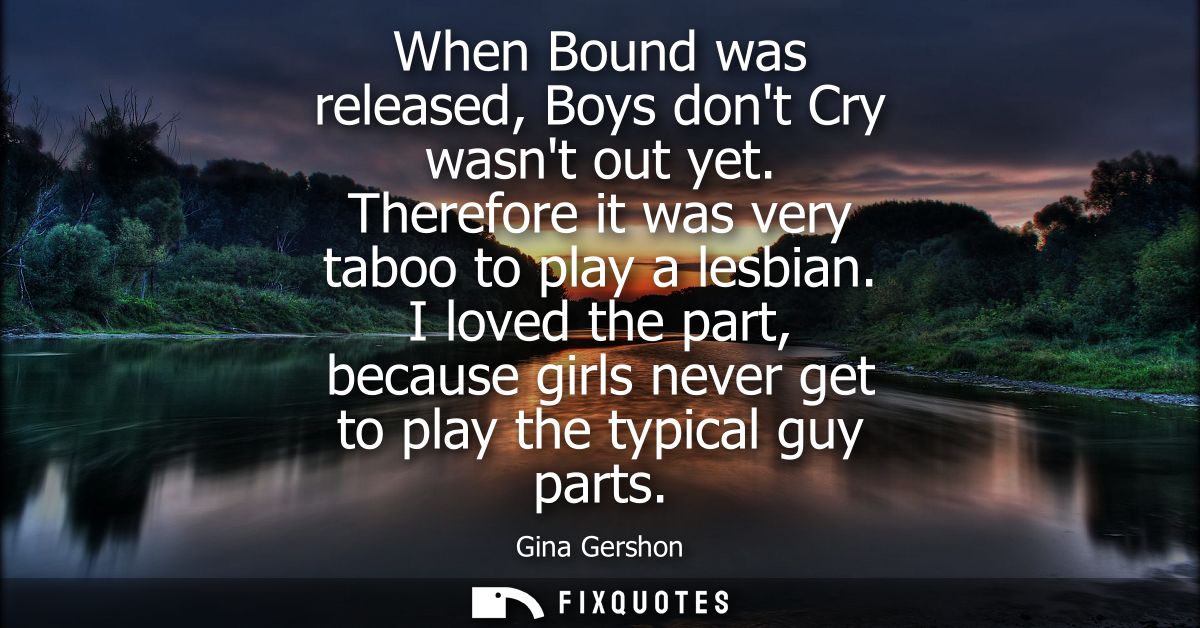 When Bound was released, Boys dont Cry wasnt out yet. Therefore it was very taboo to play a lesbian. I loved the part, b