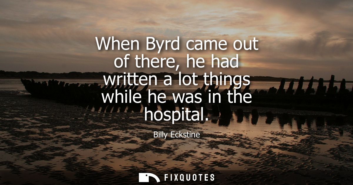 When Byrd came out of there, he had written a lot things while he was in the hospital