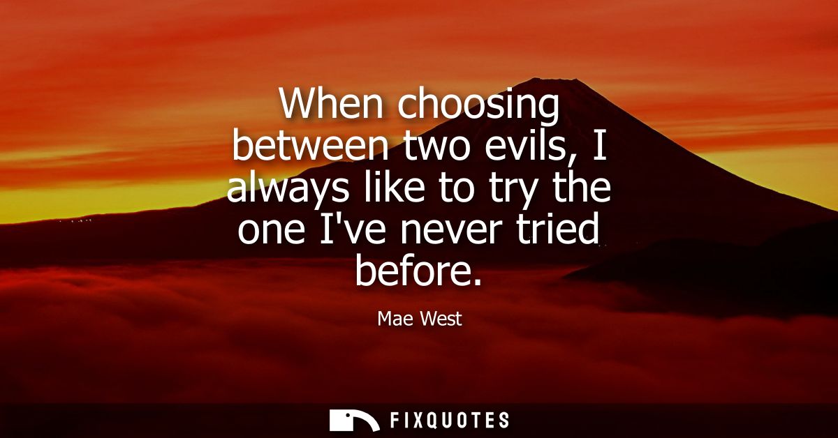 When choosing between two evils, I always like to try the one Ive never tried before