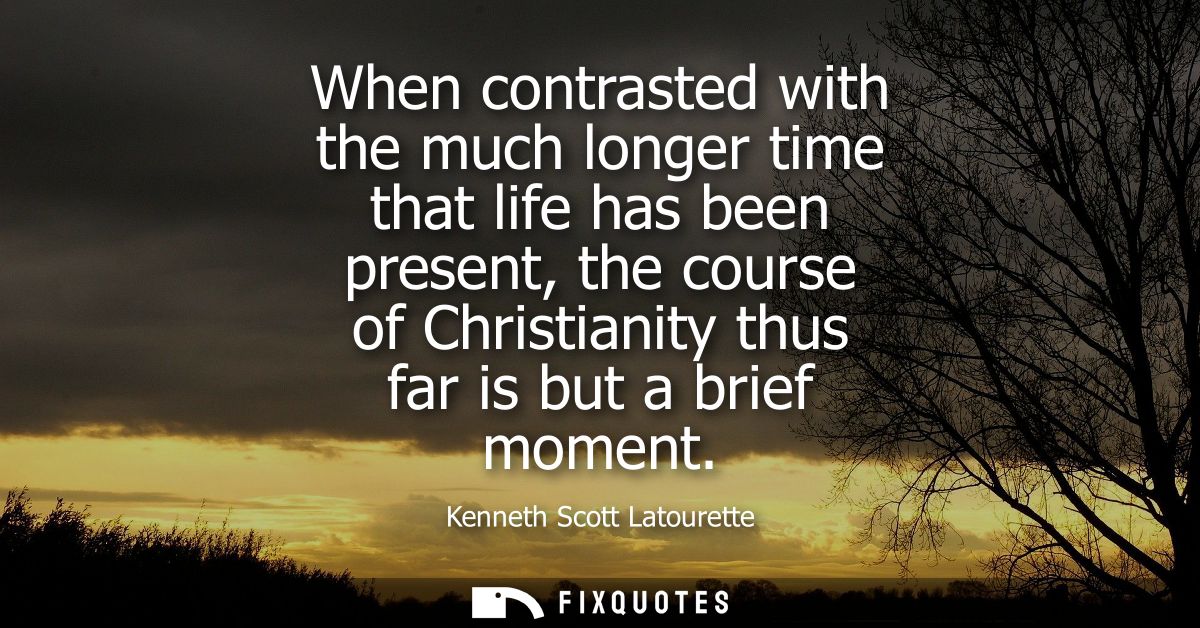 When contrasted with the much longer time that life has been present, the course of Christianity thus far is but a brief