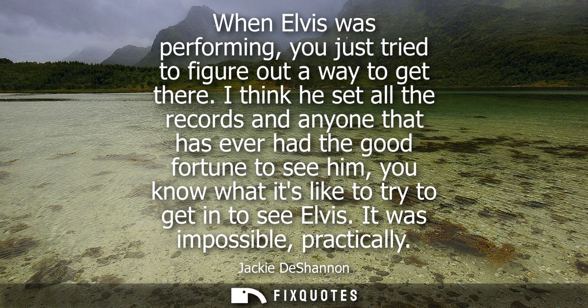 When Elvis was performing, you just tried to figure out a way to get there. I think he set all the records and anyone th