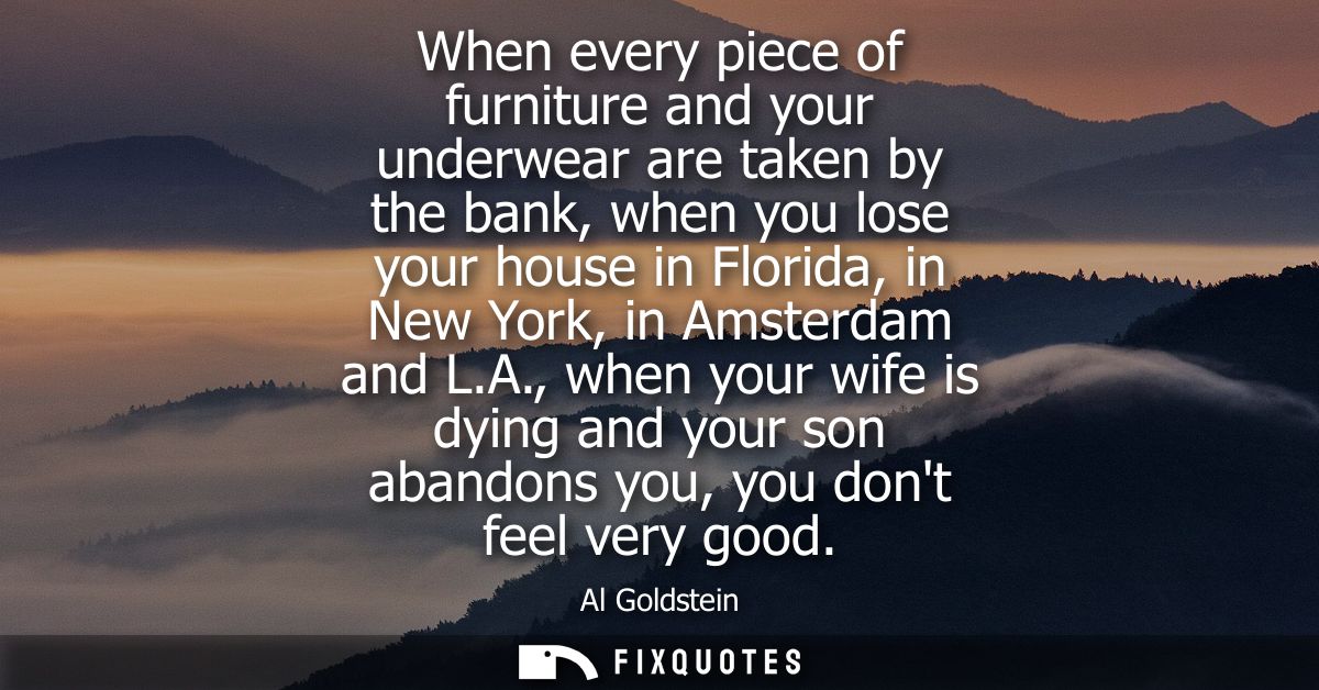 When every piece of furniture and your underwear are taken by the bank, when you lose your house in Florida, in New York