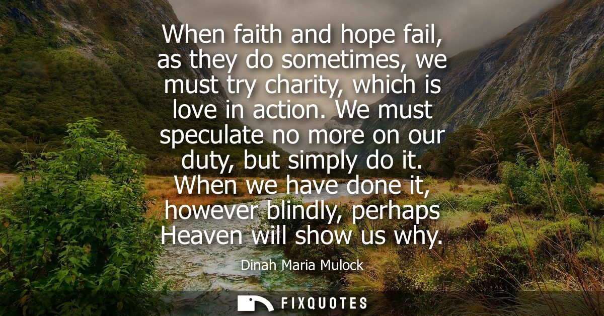 When faith and hope fail, as they do sometimes, we must try charity, which is love in action. We must speculate no more 