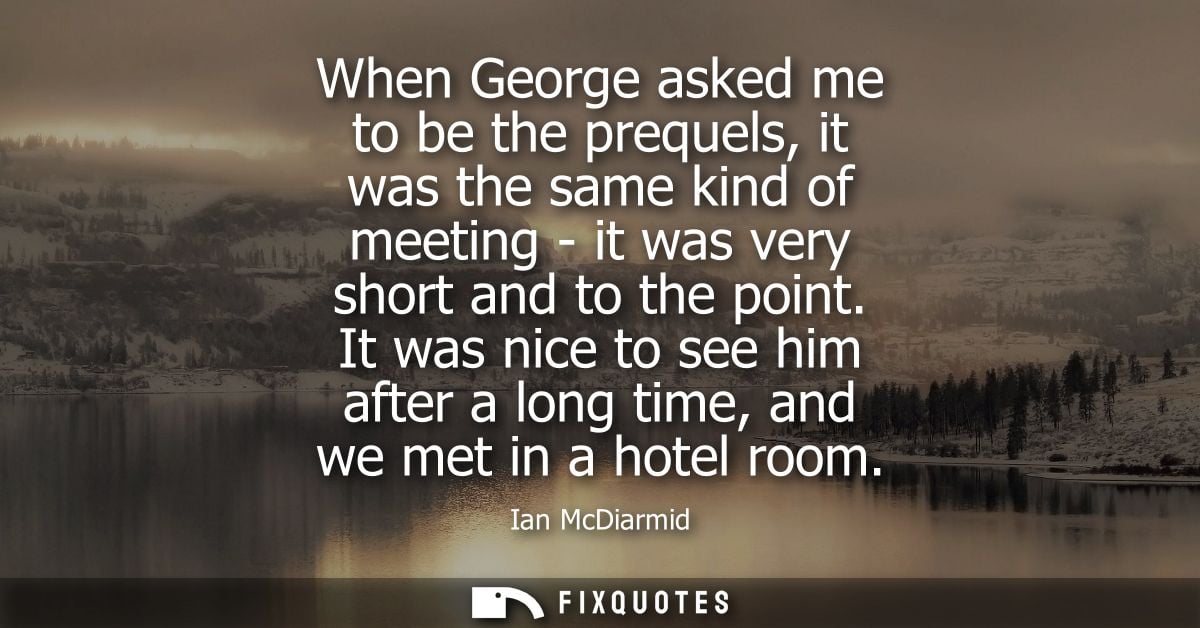 When George asked me to be the prequels, it was the same kind of meeting - it was very short and to the point.