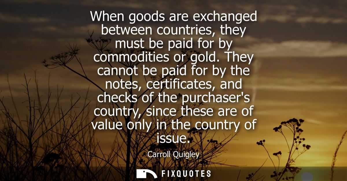 When goods are exchanged between countries, they must be paid for by commodities or gold. They cannot be paid for by the