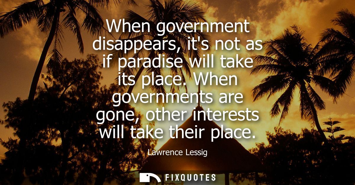 When government disappears, its not as if paradise will take its place. When governments are gone, other interests will 