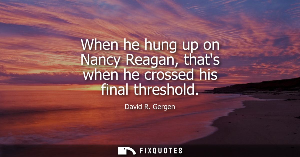 When he hung up on Nancy Reagan, thats when he crossed his final threshold