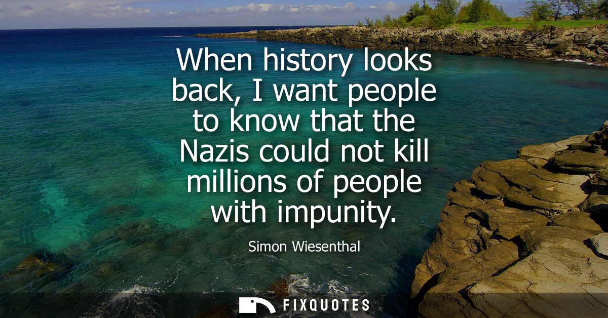 When history looks back, I want people to know that the Nazis could not kill millions of people with impunity
