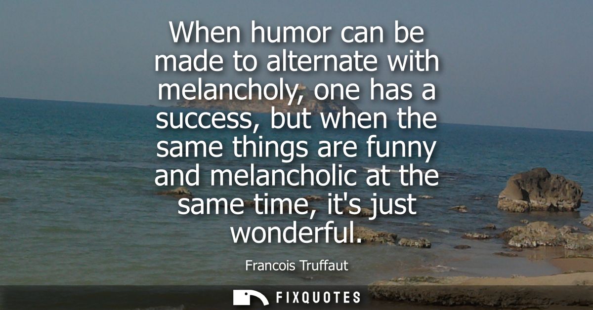 When humor can be made to alternate with melancholy, one has a success, but when the same things are funny and melanchol