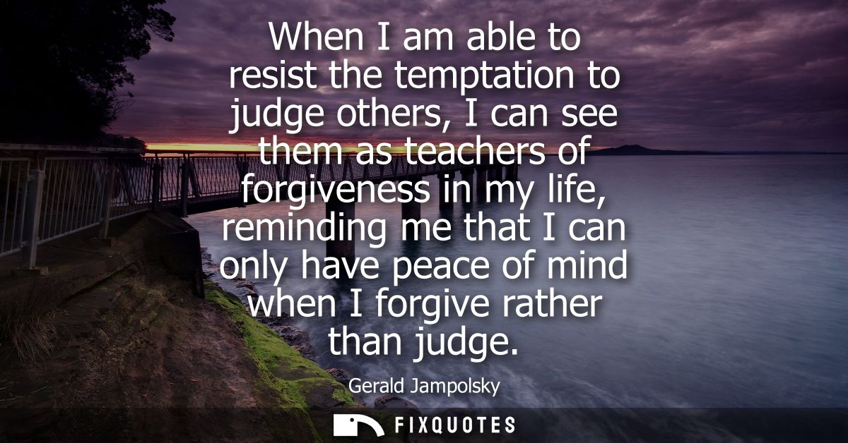 When I am able to resist the temptation to judge others, I can see them as teachers of forgiveness in my life, reminding