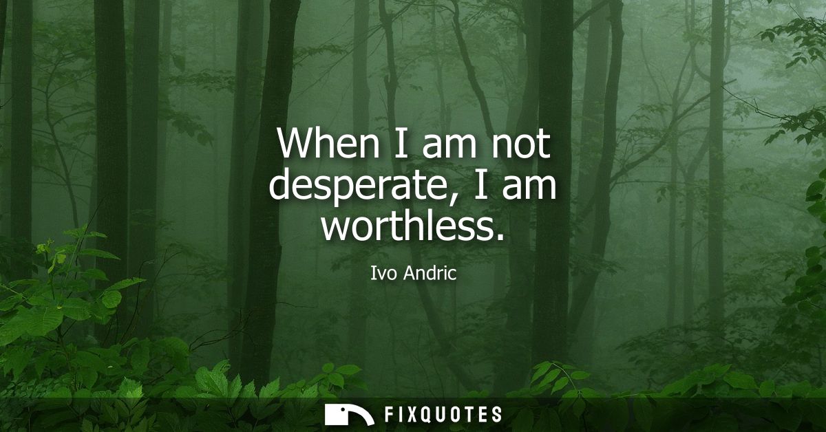 When I am not desperate, I am worthless