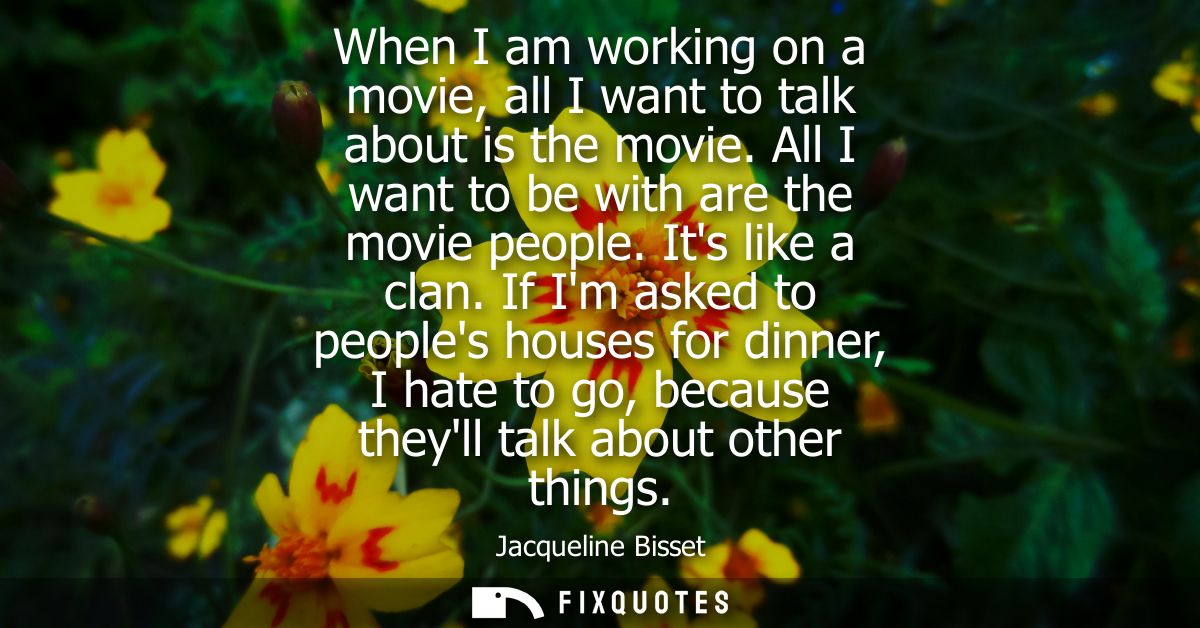 When I am working on a movie, all I want to talk about is the movie. All I want to be with are the movie people. Its lik