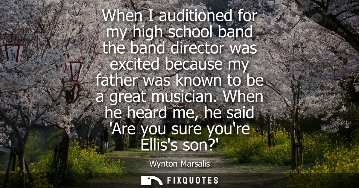 When I auditioned for my high school band the band director was excited because my father was known to be a great musici