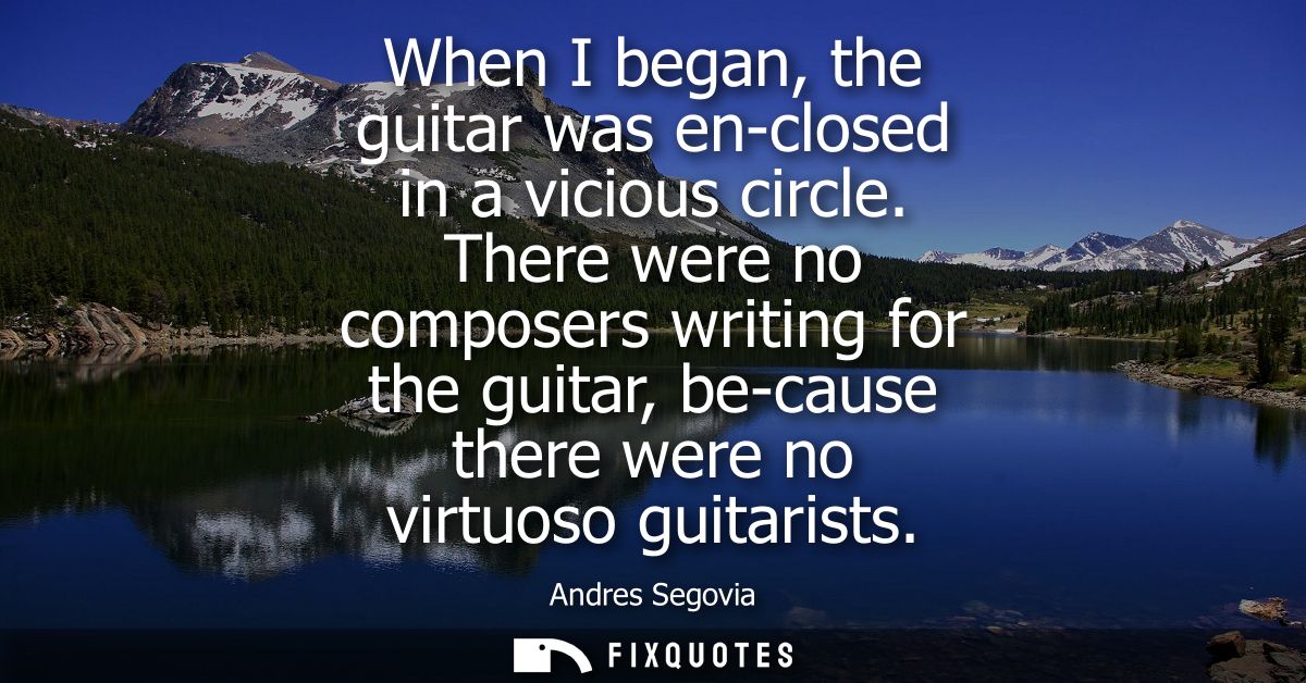 When I began, the guitar was en-closed in a vicious circle. There were no composers writing for the guitar, be-cause the