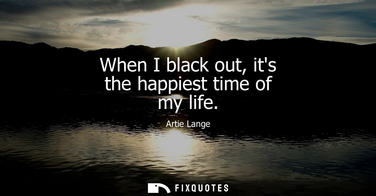 When I black out, its the happiest time of my life