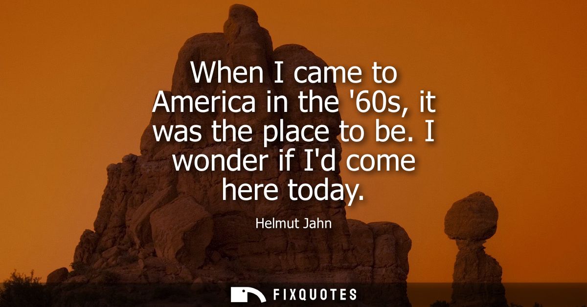 When I came to America in the 60s, it was the place to be. I wonder if Id come here today