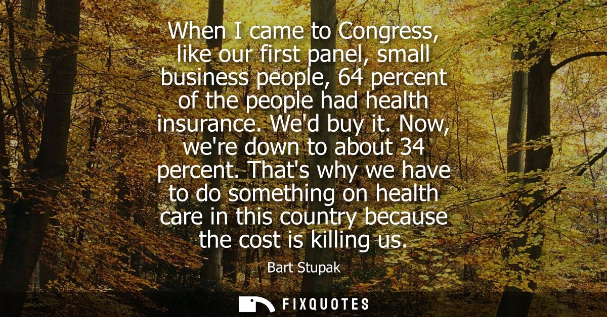 When I came to Congress, like our first panel, small business people, 64 percent of the people had health insurance. Wed