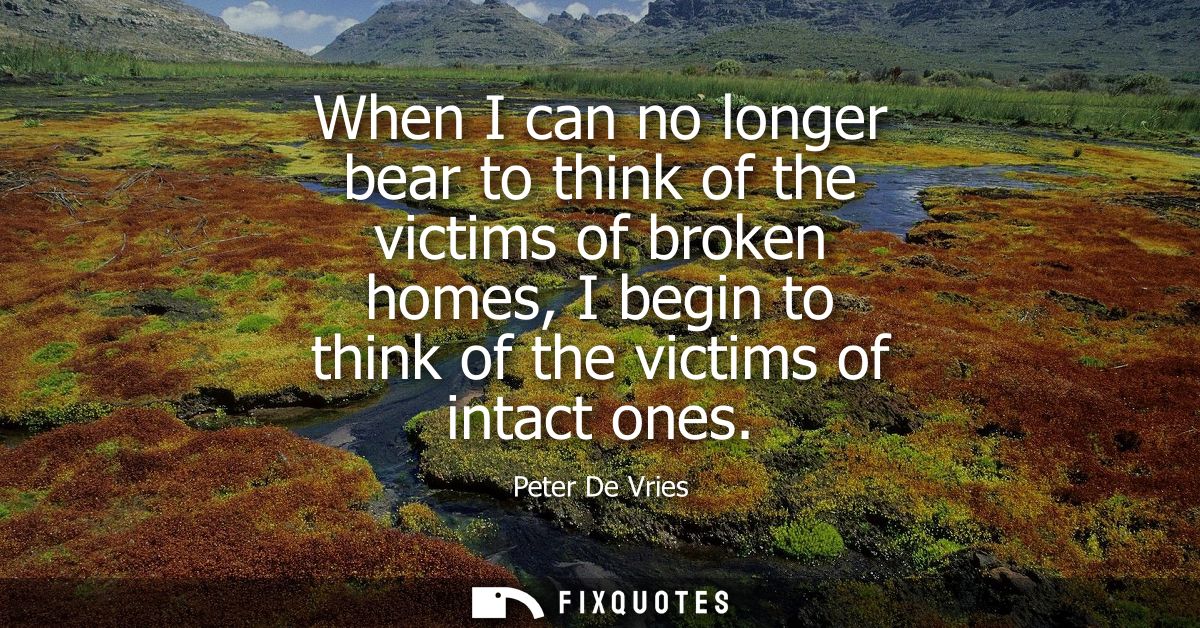 When I can no longer bear to think of the victims of broken homes, I begin to think of the victims of intact ones