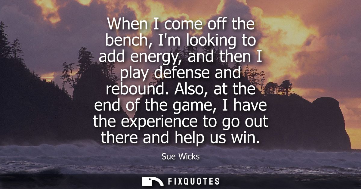 When I come off the bench, Im looking to add energy, and then I play defense and rebound. Also, at the end of the game, 