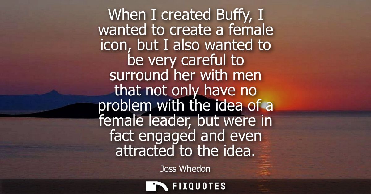 When I created Buffy, I wanted to create a female icon, but I also wanted to be very careful to surround her with men th