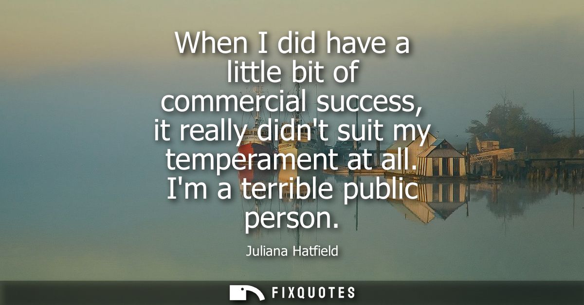 When I did have a little bit of commercial success, it really didnt suit my temperament at all. Im a terrible public per