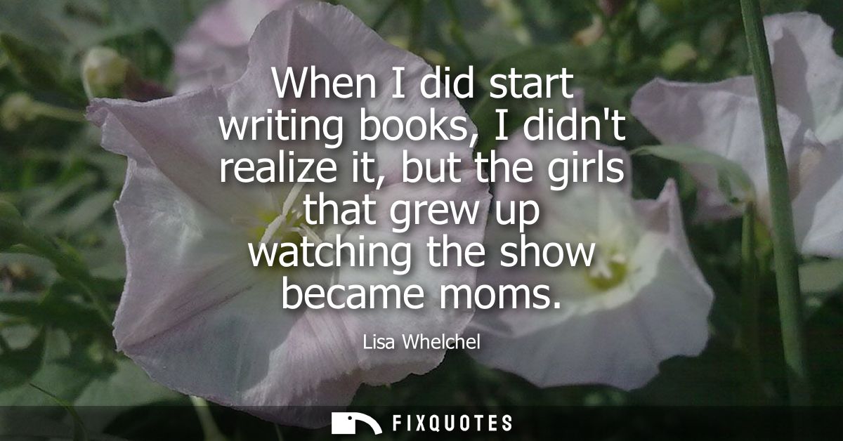 When I did start writing books, I didnt realize it, but the girls that grew up watching the show became moms