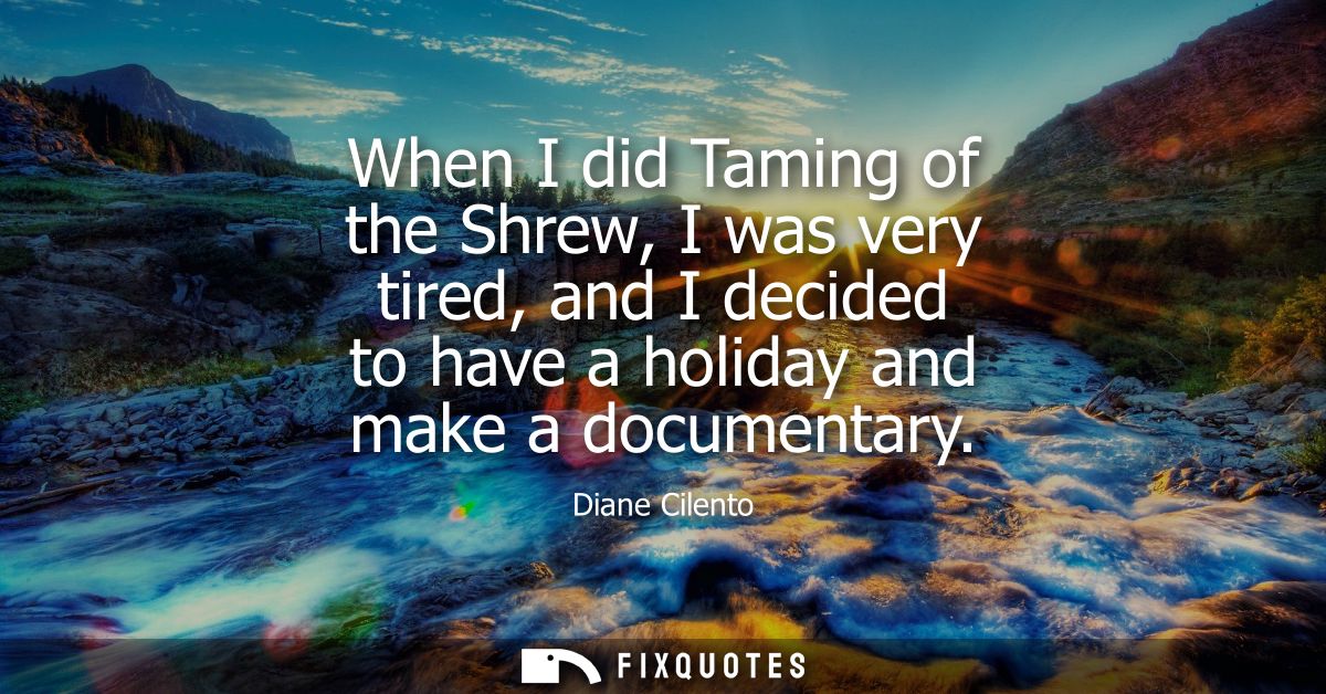 When I did Taming of the Shrew, I was very tired, and I decided to have a holiday and make a documentary