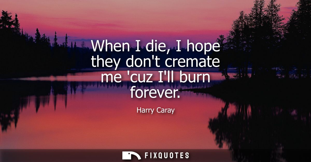 When I die, I hope they dont cremate me cuz Ill burn forever
