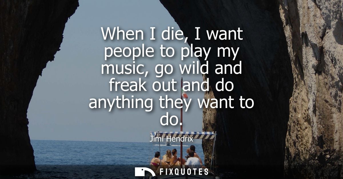 When I die, I want people to play my music, go wild and freak out and do anything they want to do - Jimi Hendrix