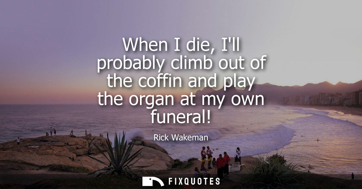 When I die, Ill probably climb out of the coffin and play the organ at my own funeral!