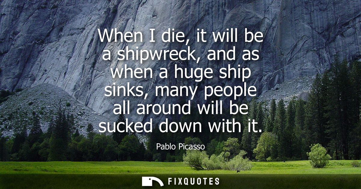 When I die, it will be a shipwreck, and as when a huge ship sinks, many people all around will be sucked down with it