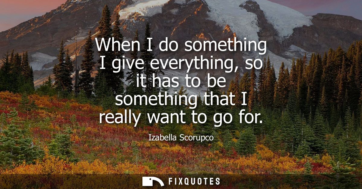 When I do something I give everything, so it has to be something that I really want to go for
