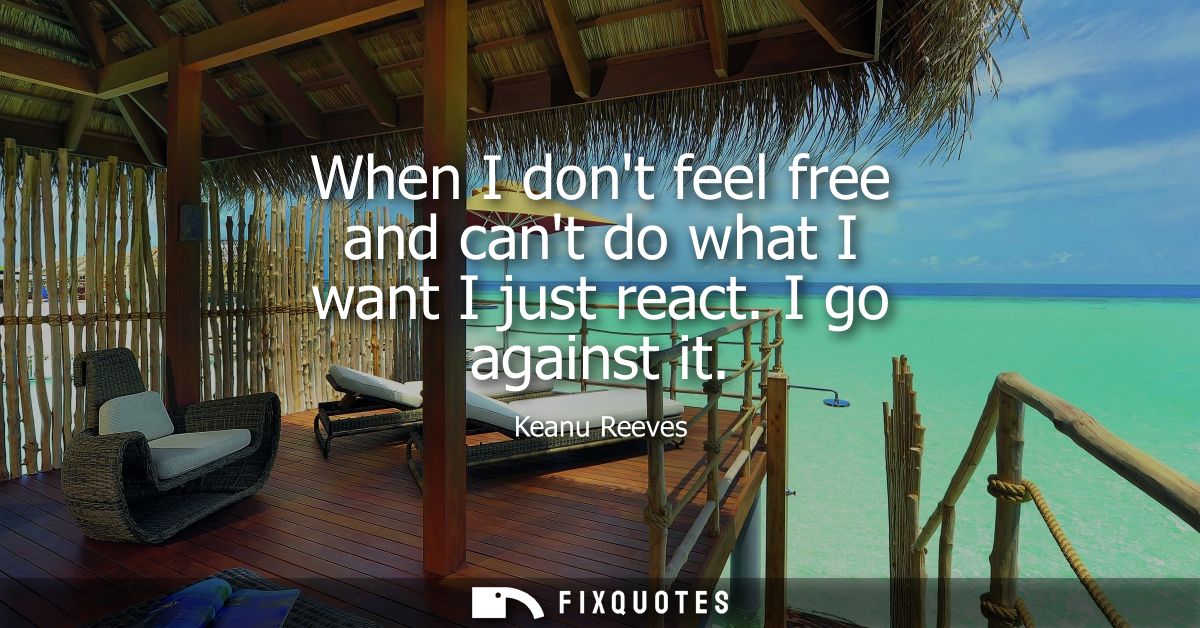When I dont feel free and cant do what I want I just react. I go against it