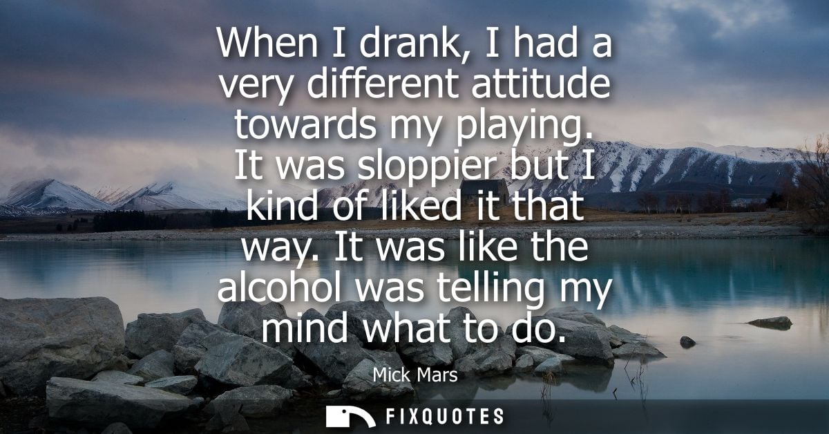 When I drank, I had a very different attitude towards my playing. It was sloppier but I kind of liked it that way.