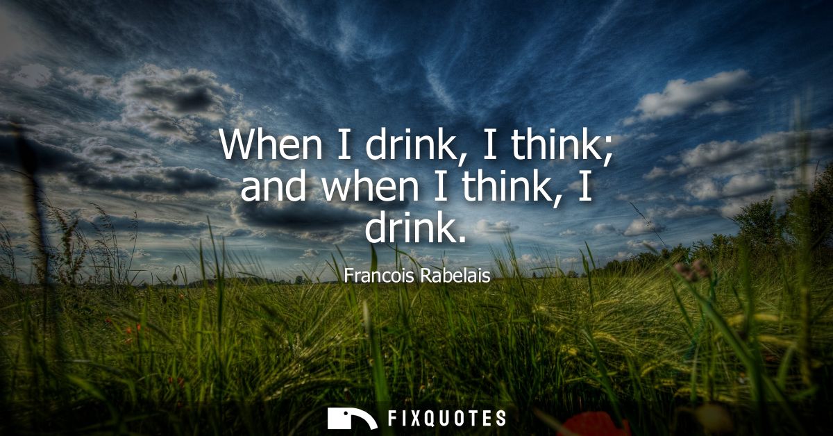 When I drink, I think and when I think, I drink